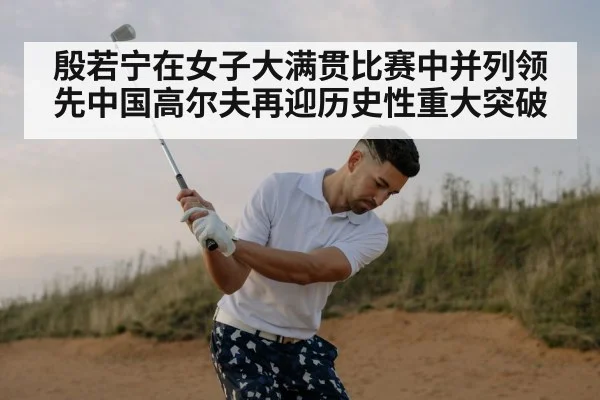 殷若宁在女子大满贯比赛中并列领先中国高尔夫再迎历史性重大突破